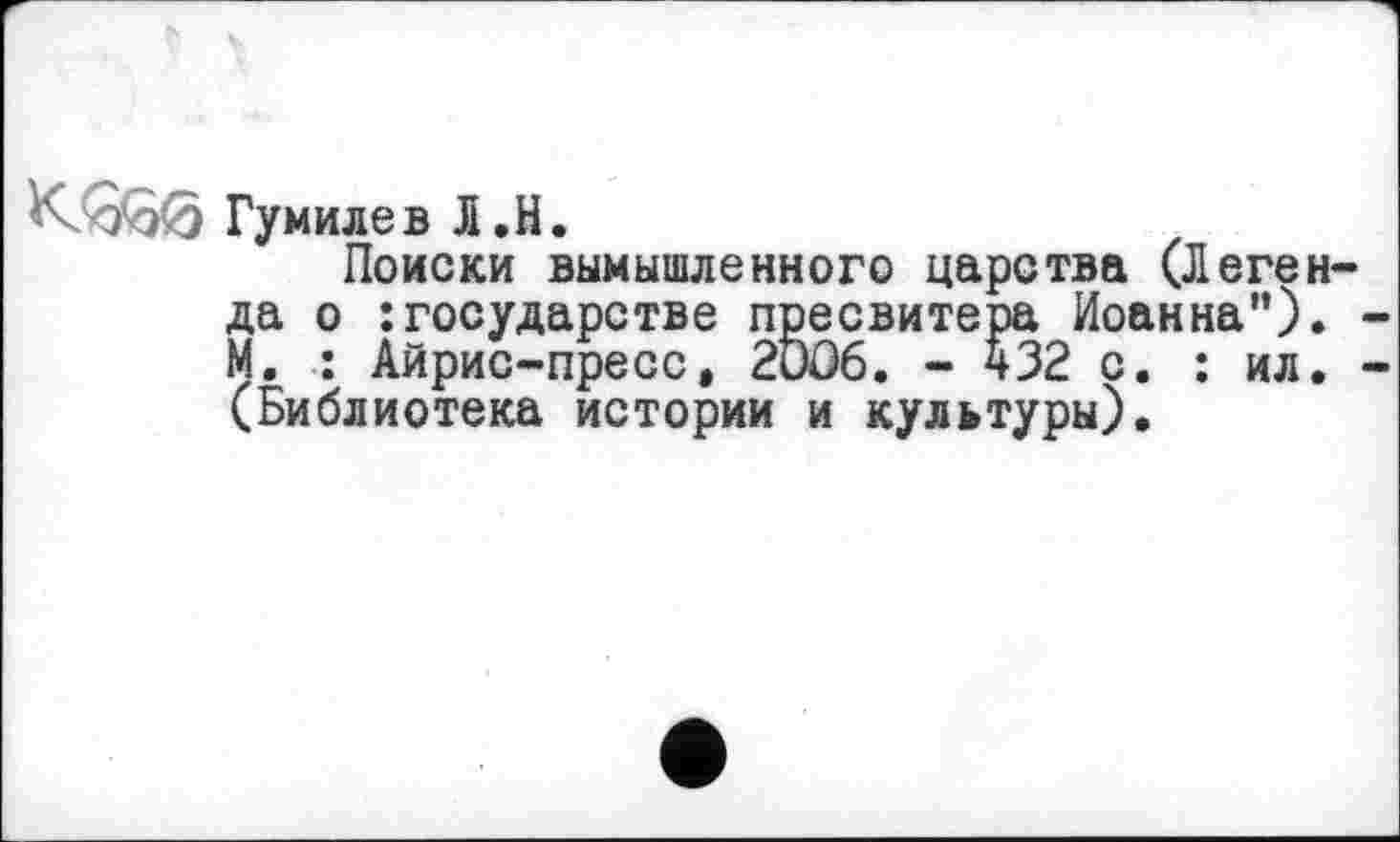 ﻿К000 Гумилев Л.H.
Поиски вымышленного царства (Леген да о : государстве пресвитера Иоанна"). М. : Айрис-пресс, 2DO6. - 432 с. : ил. (Библиотека истории и культуры).